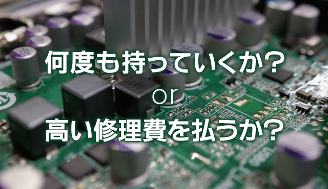 何度も持っていくか？ or 高い修理費を払うか？ 